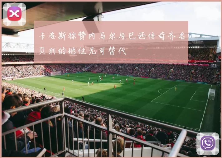 卡洛斯称赞内马尔与巴西传奇齐名贝利的地位无可替代