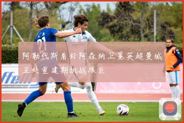 阿勒代斯看好阿森纳卫冕英超曼城正处重建期挑战艰巨