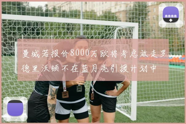 曼城若报价8000万欧将考虑放走罗德里沃顿不在蓝月亮引援计划中