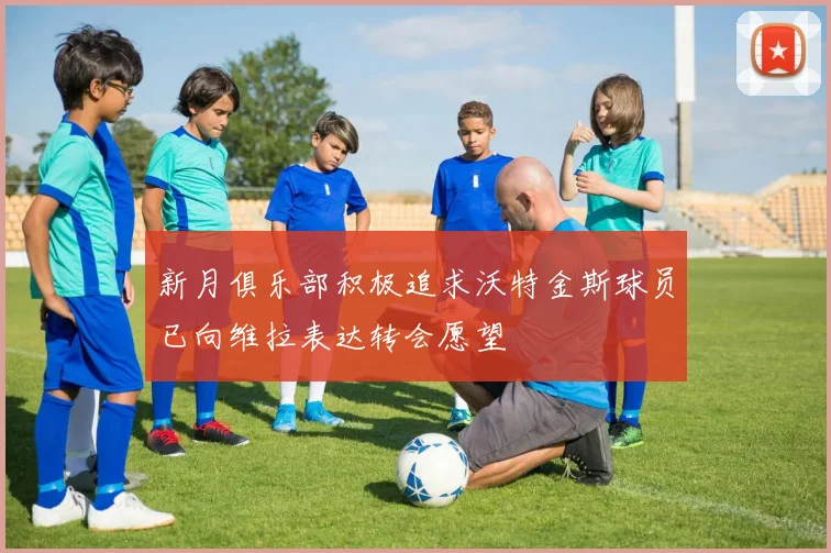 新月俱乐部积极追求沃特金斯球员已向维拉表达转会愿望