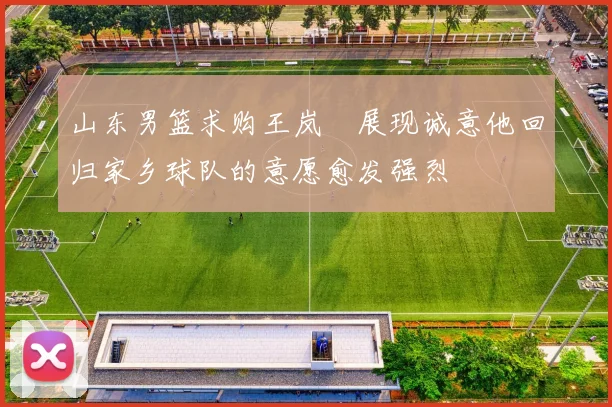 山东男篮求购王岚嵚展现诚意他回归家乡球队的意愿愈发强烈